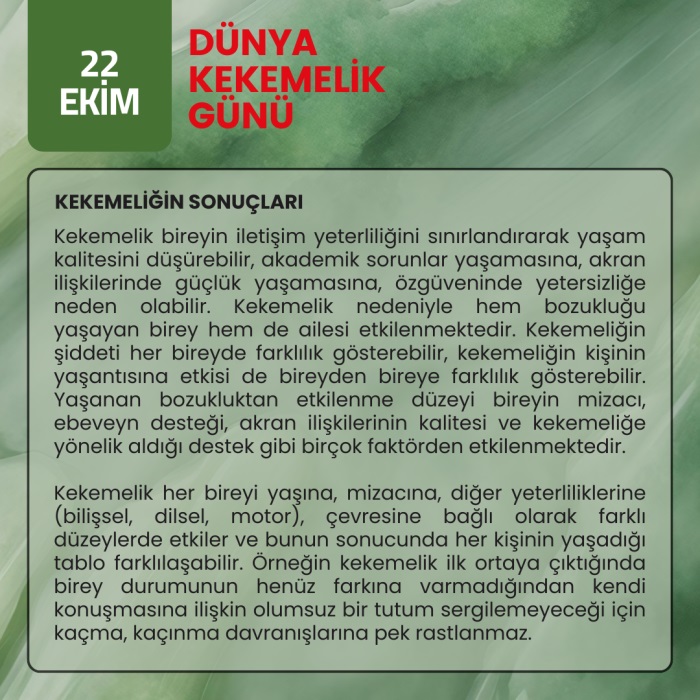 KEKEMELİĞİN SONUÇLARI - Kekemelik bireyin iletişim yeterliliğini sınırlandırarak yaşam kalitesini düşürebilir, akademik sorunlar yaşamasına, akran ilişkilerinde güçlük yaşamasına, özgüveninde yetersizliğe neden olabilir. Kekemelik nedeniyle hem bozukluğu yaşayan birey hem de ailesi etkilenmektedir. Kekemeliğin şiddeti her bireyde farklılık gösterebilir, kekemeliğin kişinin yaşantısına etkisi de bireyden bireye farklılık gösterebilir. Yaşanan bozukluktan etkilenme düzeyi bireyin mizacı, ebeveyn desteği, akran ilişkilerinin kalitesi ve kekemeliğe yönelik aldığı destek gibi birçok faktörden etkilenmektedir.   Kekemelik her bireyi yaşına, mizacına, diğer yeterliliklerine (bilişsel, dilsel, motor), çevresine bağlı olarak farklı düzeylerde etkiler ve bunun sonucunda her kişinin yaşadığı tablo farklılaşabilir. Örneğin kekemelik ilk ortaya çıktığında birey durumunun henüz farkına varmadığından kendi konuşmasına ilişkin olumsuz bir tutum sergilemeyeceği için kaçma, kaçınma davranışlarına pek rastlanmaz. 